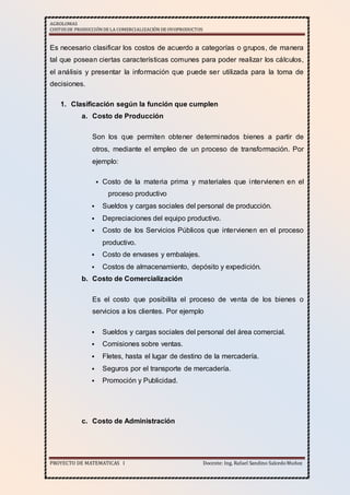 AGROLOMAS
COSTOSDE PRODUCCIÓNDE LA COMERCIALIZACIÓN DE OVOPRODUCTOS
PROYECTO DE MATEMATICAS I Docente: Ing. Rafael Sandino SalcedoMuñoz
Es necesario clasificar los costos de acuerdo a categorías o grupos, de manera
tal que posean ciertas características comunes para poder realizar los cálculos,
el análisis y presentar la información que puede ser utilizada para la toma de
decisiones.
1. Clasificación según la función que cumplen
a. Costo de Producción
Son los que permiten obtener determinados bienes a partir de
otros, mediante el empleo de un proceso de transformación. Por
ejemplo:
 Costo de la materia prima y materiales que intervienen en el
proceso productivo
 Sueldos y cargas sociales del personal de producción.
 Depreciaciones del equipo productivo.
 Costo de los Servicios Públicos que intervienen en el proceso
productivo.
 Costo de envases y embalajes.
 Costos de almacenamiento, depósito y expedición.
b. Costo de Comercialización
Es el costo que posibilita el proceso de venta de los bienes o
servicios a los clientes. Por ejemplo
 Sueldos y cargas sociales del personal del área comercial.
 Comisiones sobre ventas.
 Fletes, hasta el lugar de destino de la mercadería.
 Seguros por el transporte de mercadería.
 Promoción y Publicidad.
c. Costo de Administración
 