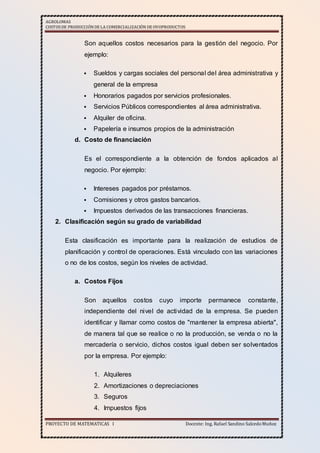 AGROLOMAS
COSTOSDE PRODUCCIÓNDE LA COMERCIALIZACIÓN DE OVOPRODUCTOS
PROYECTO DE MATEMATICAS I Docente: Ing. Rafael Sandino SalcedoMuñoz
Son aquellos costos necesarios para la gestión del negocio. Por
ejemplo:
 Sueldos y cargas sociales del personal del área administrativa y
general de la empresa
 Honorarios pagados por servicios profesionales.
 Servicios Públicos correspondientes al área administrativa.
 Alquiler de oficina.
 Papelería e insumos propios de la administración
d. Costo de financiación
Es el correspondiente a la obtención de fondos aplicados al
negocio. Por ejemplo:
 Intereses pagados por préstamos.
 Comisiones y otros gastos bancarios.
 Impuestos derivados de las transacciones financieras.
2. Clasificación según su grado de variabilidad
Esta clasificación es importante para la realización de estudios de
planificación y control de operaciones. Está vinculado con las variaciones
o no de los costos, según los niveles de actividad.
a. Costos Fijos
Son aquellos costos cuyo importe permanece constante,
independiente del nivel de actividad de la empresa. Se pueden
identificar y llamar como costos de "mantener la empresa abierta",
de manera tal que se realice o no la producción, se venda o no la
mercadería o servicio, dichos costos igual deben ser solventados
por la empresa. Por ejemplo:
1. Alquileres
2. Amortizaciones o depreciaciones
3. Seguros
4. Impuestos fijos
 