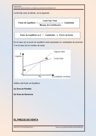 AGROLOMAS
COSTOSDE PRODUCCIÓNDE LA COMERCIALIZACIÓN DE OVOPRODUCTOS
PROYECTO DE MATEMATICAS I Docente: Ing. Rafael Sandino SalcedoMuñoz
La fórmula para el cálculo, es la siguiente:
En el caso (a) el punto de equilibrio está expresado en cantidades de producto.
Y en el caso (b) en montos de venta.
Gráfico del Punto de Equilibrio
(a) Área de Pérdida
(b) Área de Ganancia
EL PRECIO DE VENTA
 