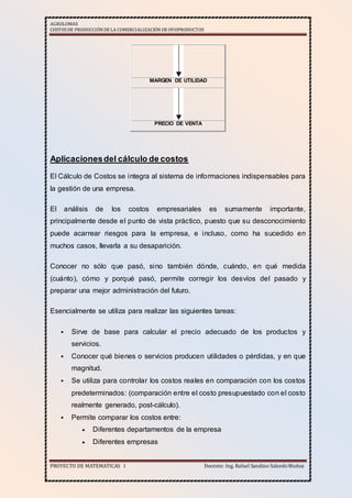 AGROLOMAS
COSTOSDE PRODUCCIÓNDE LA COMERCIALIZACIÓN DE OVOPRODUCTOS
PROYECTO DE MATEMATICAS I Docente: Ing. Rafael Sandino SalcedoMuñoz
MARGEN DE UTILIDAD
PRECIO DE VENTA
Aplicacionesdel cálculo de costos
El Cálculo de Costos se integra al sistema de informaciones indispensables para
la gestión de una empresa.
El análisis de los costos empresariales es sumamente importante,
principalmente desde el punto de vista práctico, puesto que su desconocimiento
puede acarrear riesgos para la empresa, e incluso, como ha sucedido en
muchos casos, llevarla a su desaparición.
Conocer no sólo que pasó, sino también dónde, cuándo, en qué medida
(cuánto), cómo y porqué pasó, permite corregir los desvíos del pasado y
preparar una mejor administración del futuro.
Esencialmente se utiliza para realizar las siguientes tareas:
 Sirve de base para calcular el precio adecuado de los productos y
servicios.
 Conocer qué bienes o servicios producen utilidades o pérdidas, y en que
magnitud.
 Se utiliza para controlar los costos reales en comparación con los costos
predeterminados: (comparación entre el costo presupuestado con el costo
realmente generado, post-cálculo).
 Permite comparar los costos entre:
 Diferentes departamentos de la empresa
 Diferentes empresas
 