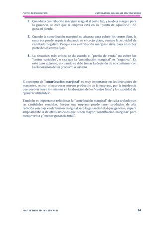 COSTOS DE PRODUCCIÓN                                 CATEDRATICO: ING. RAFAEL SALCEDO MUÑOZ


   2. Cuando la contribución marginal es igual al costo fijo, y no deja margen para
       la ganancia, se dice que la empresa está en su "punto de equilibrio". No
       gana, ni pierde.

   3. Cuando la contribución marginal no alcanza para cubrir los costos fijos, la
       empresa puede seguir trabajando en el corto plazo, aunque la actividad de
       resultado negativo. Porque esa contribución marginal sirve para absorber
       parte de los costos fijos.

   4. La situación más crítica se da cuando el "precio de venta" no cubre los
       "costos variables", o sea que la "contribución marginal" es "negativa". En
       este caso extremo, es cuando se debe tomar la decisión de no continuar con
       la elaboración de un producto o servicio.



El concepto de "contribución marginal" es muy importante en las decisiones de
mantener, retirar o incorporar nuevos productos de la empresa, por la incidencia
que pueden tener los mismos en la absorción de los "costos fijos" y la capacidad de
"generar utilidades".

También es importante relacionar la "contribución marginal" de cada artículo con
las cantidades vendidas. Porque una empresa puede tener productos de alta
rotación con baja contribución marginal pero la ganancia total que generan, supera
ampliamente la de otros artículos que tienen mayor "contribución marginal" pero
menor venta y "menor ganancia total".




PROYECTO DE MATEMÁTICAS II                                                              14
 