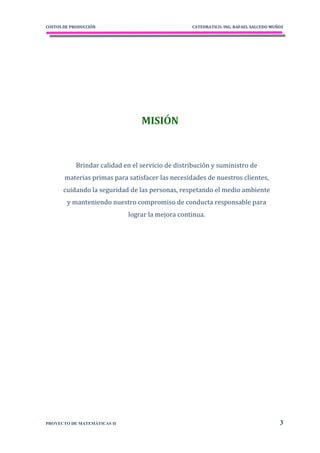 COSTOS DE PRODUCCIÓN                               CATEDRATICO: ING. RAFAEL SALCEDO MUÑOZ




                                  MISIÓN



            Brindar calidad en el servicio de distribución y suministro de
       materias primas para satisfacer las necesidades de nuestros clientes,
       cuidando la seguridad de las personas, respetando el medio ambiente
        y manteniendo nuestro compromiso de conducta responsable para
                             lograr la mejora continua.




PROYECTO DE MATEMÁTICAS II                                                             3
 