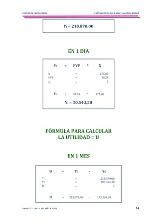 COSTOS DE PRODUCCIÓN                                           CATEDRATICO: ING. RAFAEL SALCEDO MUÑOZ




                                  Yi = 210.870,00




                                          EN 1 DIA

                             Yi       =     PVP        *          X

                       X                      =                    275,00
                       PVP                    =                     38,34
                       Yi                     =                            ?


                             Yi       =     38,34      *        275,00


                                      Yi = 10.543,50




                     FÓRMULA PARA CALCULAR
                         LA UTILIDAD = U


                                          EN 1 MES

                        U         =          Yi            -          Yc
                Yi                            =                     210.870,00
                Yc                            =                     183.364,30
                U                             =                                ?

                        U         =       210.870,00       -     183.364,30


PROYECTO DE MATEMÁTICAS II                                                                        34
 