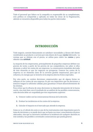 COSTOS DE PRODUCCIÓN                                  CATEDRATICO: ING. RAFAEL SALCEDO MUÑOZ




Todo el personal que labora en la compañía es responsable de su cumplimiento,
esta política es compartida y aplicada en todas las áreas de la Organización,
además se encuentra disponible para todas las partes interesadas




                             INTRODUCCIÓN
Todo negocio, consiste básicamente en satisfacer necesidades y deseos del cliente
vendiéndole un producto o servicio por más dinero de lo que cuesta fabricarlo. La
ventaja que se obtiene con el precio, se utiliza para cubrir los costos y para
obtener una utilidad.

La mayoría de los empresarios, principalmente de pequeñas empresas definen sus
precios de venta a partir de los precios de sus competidores, sin saber si ellos
alcanzan a cubrir los costos de sus empresas. La consecuencia inmediata derivada
de ésta situación es que los negocios no prosperan. Conocer los costos de la
empresa es un elemento clave de la correcta gestión empresarial, para que el
esfuerzo y la energía que se invierte en la empresa den los frutos esperados.

Por otra parte, no existen decisiones empresariales que de alguna forma no
influyan en los costos de una empresa. Es por eso imperativo que las decisiones a
tomarse tengan la suficiente calidad, para garantizar el buen desenvolvimiento de
las mismas.
Para evitar que la eficacia de estas decisiones no dependa únicamente de la buena
suerte, sino más bien, sea el resultado de un análisis de las posibles consecuencias,
cada decisión debe ser respaldada por tres importantes aspectos:

   1. Conocer cuáles son las consecuencias técnicas de la decisión.

   2. Evaluar las incidencias en los costos de la empresa.

   3. Calcular el impacto en el mercado que atiende la empresa.

Como se ve, el cálculo de costo es uno de los instrumentos más importantes para la
toma de decisiones y se puede decir que no basta con tener conocimientos técnicos
adecuados, sino que es necesario considerar la incidencia de cualquier decisión en
este sentido y las posibles o eventuales consecuencias que pueda generar.


PROYECTO DE MATEMÁTICAS II                                                                6
 