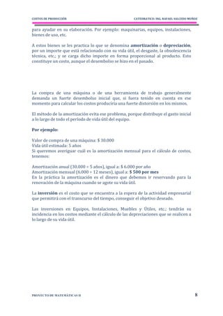 COSTOS DE PRODUCCIÓN                                 CATEDRATICO: ING. RAFAEL SALCEDO MUÑOZ


para ayudar en su elaboración. Por ejemplo: maquinarias, equipos, instalaciones,
bienes de uso, etc.

A estos bienes se les practica lo que se denomina amortización o depreciación,
por un importe que está relacionado con su vida útil, el desgaste, la obsolescencia
técnica, etc.; y se carga dicho importe en forma proporcional al producto. Esto
constituye un costo, aunque el desembolso se hizo en el pasado.




La compra de una máquina o de una herramienta de trabajo generalmente
demanda un fuerte desembolso inicial que, si fuera tenido en cuenta en ese
momento para calcular los costos produciría una fuerte distorsión en los mismos.

El método de la amortización evita ese problema, porque distribuye el gasto inicial
a lo largo de todo el período de vida útil del equipo.

Por ejemplo:

Valor de compra de una máquina: $ 30.000
Vida útil estimada: 5 años
Si queremos averiguar cuál es la amortización mensual para el cálculo de costos,
tenemos:

Amortización anual (30.000 ÷ 5 años), igual a: $ 6.000 por año
Amortización mensual (6.000 ÷ 12 meses), igual a: $ 500 por mes
En la práctica la amortización es el dinero que debemos ir reservando para la
renovación de la máquina cuando se agote su vida útil.

La inversión es el costo que se encuentra a la espera de la actividad empresarial
que permitirá con el transcurso del tiempo, conseguir el objetivo deseado.

Las inversiones en Equipos, Instalaciones, Muebles y Útiles, etc.; tendrán su
incidencia en los costos mediante el cálculo de las depreciaciones que se realicen a
lo largo de su vida útil.




PROYECTO DE MATEMÁTICAS II                                                               8
 