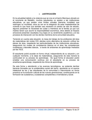 3.   JUSTIFICACIÓN

En la actualidad debido a la violencia que se vive en el barrio Manrique ubicado en
el nororiente de Medellín, muchos estudiantes no asisten a las instituciones
educativas, ya que existen unos límites virtuales (barreras invisibles) que
restringen su movilidad, otros se ven en la obligación de estar trasladándose de
vivienda lo que hace que también sea necesario el cambio de sitio de estudio,
algunos presentan la necesidad de cuidar a miembros de la familia ya que sus
madres tienen que asumir la responsabilidad económica, otros debido al impacto
emocional presentan resultados muy bajos en su rendimiento académico y en los
procesos de interacción con los demás miembros de la comunidad educativa.

Teniendo en cuenta esta situación, la mesa de trabajo de los profesores del área
de matemáticas del núcleo 916, plantea como alternativa de solución unificar los
planes de área, respetando las particularidades de las instituciones educativas,
asegurando los niveles de competencia básicos en el área, las competencias
ciudadanas y laborales básicas, a través de ambientes de aprendizaje mediados
por las TICS.

El estudiante podrá acceder en forma virtual, independiente de su situación y en
cualquier momento, a la clase de matemáticas, asegurando de esta manera la
continuidad en su proceso de aprendizaje. De igual forma el educador podrá
entablar una comunicación continua con el estudiante en su proceso de
enseñanza-aprendizaje, respetando los ritmos de aprendizaje.

De esta forma y atendiendo a los avances tecnológicos, se pretende derribar
barreras formadas por la problemática social del barrio, aportando en el avance
intelectual de los y las estudiantes de la comunidad e interviniendo en forma
proactiva en la evolución cultural de las nuevas generaciones, contribuyendo en la
formación de ciudadanos y ciudadanas competentes a nivel laboral y social.




MATEMÁTICA PARA TODOS Y TODAS SIN LÍMITES VIRTUALES               Página 10 de 37
 