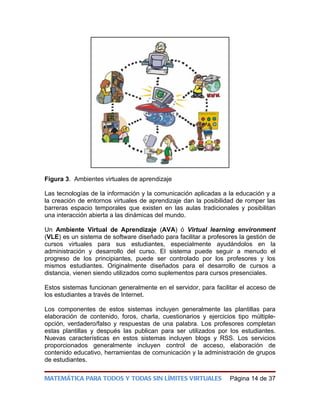 Figura 3. Ambientes virtuales de aprendizaje

Las tecnologías de la información y la comunicación aplicadas a la educación y a
la creación de entornos virtuales de aprendizaje dan la posibilidad de romper las
barreras espacio temporales que existen en las aulas tradicionales y posibilitan
una interacción abierta a las dinámicas del mundo.

Un Ambiente Virtual de Aprendizaje (AVA) ó Virtual learning environment
(VLE) es un sistema de software diseñado para facilitar a profesores la gestión de
cursos virtuales para sus estudiantes, especialmente ayudándolos en la
administración y desarrollo del curso. El sistema puede seguir a menudo el
progreso de los principiantes, puede ser controlado por los profesores y los
mismos estudiantes. Originalmente diseñados para el desarrollo de cursos a
distancia, vienen siendo utilizados como suplementos para cursos presenciales.

Estos sistemas funcionan generalmente en el servidor, para facilitar el acceso de
los estudiantes a través de Internet.

Los componentes de estos sistemas incluyen generalmente las plantillas para
elaboración de contenido, foros, charla, cuestionarios y ejercicios tipo múltiple-
opción, verdadero/falso y respuestas de una palabra. Los profesores completan
estas plantillas y después las publican para ser utilizados por los estudiantes.
Nuevas características en estos sistemas incluyen blogs y RSS. Los servicios
proporcionados generalmente incluyen control de acceso, elaboración de
contenido educativo, herramientas de comunicación y la administración de grupos
de estudiantes.

MATEMÁTICA PARA TODOS Y TODAS SIN LÍMITES VIRTUALES              Página 14 de 37
 