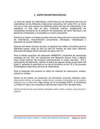 6. ASPECTOS METODOLÓGICOS


La mesa de trabajo de matemáticas, conformada por los educadores del área de
matemáticas de las diferentes instituciones educativas del núcleo 916, se reúne
una vez al mes para analizar los diferentes planes de área de matemáticas y así
establecer un solo plan de área, unificando criterios, estableciendo las
necesidades prioritarias de la población de estudiantes del barrio Manrique y las
directrices ministeriales y municipales en cuanto a educación.

Adicional se realiza un trabajo de pares entre los integrantes de la mesa de trabajo
de matemáticas, intercambiando conocimiento, estrategias, metodologías y
aplicación de ayudas didácticas.

Después del diseño del plan de área, se ajustaran las mallas curriculares para los
diferentes grados, luego de esto se hará los diseños de cada clase utilizando
diferentes estrategias dentro del salón de clase y las TIC.

Para el trabajo específico del diplomado AMBIENTIC (ambientes de aprendizaje
mediados por las TIC), las educadoras Ana Margarita Álvarez Arias y Bibiana
Ossa Guiral (autoras del proyecto) pertenecientes al núcleo educativo 916 y
participantes del diplomado, realizan el diseño de algunas clases de geometría del
grado 5, aplicando lo aprendido en la ruta de formación en las TIC y los procesos
metodológicos específicos del área de matemáticas,

Para el desarrollo del proyecto se utilizó los métodos de observación, análisis,
inductivo y síntesis.

Dentro de las fuentes de recolección de información primarias utilizadas están:
observación directa, encuestas, cuestionarios, sondeos, entrevistas con la asesora
asignada por el diplomado Olga Arango de la Universidad EAFIT, la orientadora
Luz Marina Tirado y los compañeros del área del núcleo 916 y del diplomado,.

Dentro de las fuentes secundarias utilizadas están: textos, revistas, documentos e
internet.




MATEMÁTICA PARA TODOS Y TODAS SIN LÍMITES VIRTUALES                Página 21 de 37
 