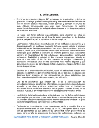 8. CONCLUSIONES.

-   Todos los recursos tecnológicos TIC, existentes en la actualidad, y todos los
    que están por surgir gracias a la imaginación y a la iniciativa de los usuarios de
    todo el mundo, acortan distancias, borran barreras y derriban los muros del
    aula. Adquirir competencias para usar estas herramientas no supone
    suspender ni desmantelar las aulas de clase si no por lo contrario apoyarlas y
    hacerlas más atractivas.

-   No basta con tener salones especializados, para disponer de ellos es
    necesario: un conocimiento en el área de saber específico, en la didáctica
    general y específica y en el uso de recursos tecnológicos.

-   Los traslados reiterados de los estudiantes en las instituciones educativas y la
    desescolarización en cualquier momento del año escolar, debido a distintas
    problemáticas por las que pasa nuestro país como desplazamiento, pobreza,
    violencia, entre otros, hace que las Instituciones educativas deban establecer
    estrategias para atender e intervenir de manera positiva estas situaciones
    siempre en favorabilidad de los estudiantes garantizándoles continuidad,
    pertinencia, flexibilidad y calidad en los procesos académicos, siendo en
    especial la utilización de las TIC, los procesos de trabajos colaborativos y
    actividades interactivas unas de las soluciones más viables, seguras y que
    garantizan el proceso de aprendizaje de los estudiantes, independiente de sus
    ritmos de aprendizaje.

-   Estamos en la era de las comunicaciones, todos los estudiantes pueden tener
    acceso a los contenidos por diferentes medios, es por esto que los educadores
    debemos tener presente en las planeaciones de clase estrategias que
    direccionen la adquisición del conocimiento y su utilización.

-   Una de la alternativas que ofrecen las TIC es la personalización del
    aprendizaje mediante plataformas informáticas, que permiten a los estudiantes
    aprender a su ritmo y ofrecer soluciones, sobre todo en instituciones
    educativas donde un docente atiende a varios grupos, como es el caso de las
    escuelas nuevas, o en donde un educador es responsable de varias áreas.

-   La didáctica de la Matemática tiene ante si el gran reto de definir metodologías
    y estrategias que permitan poner todos los recursos que la computación y las
    TIC brindan a favor de la integración del trinomio estudiante-profesor-TIC para
    estimular el aprendizaje significativo de la Matemática

-   Dentro de las competencias como profesionales de la educación, los y las
    docentes deben tener un buen manejo de las TIC, para poder estar a la par
    con los estudiantes, ya que estos por su versatilidad tienen gran dominio de
    estas, pero su falta de experiencia los hace más vulnerables, pudiendo ser

MATEMÁTICA PARA TODOS Y TODAS SIN LÍMITES VIRTUALES                  Página 31 de 37
 