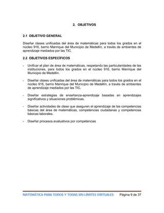 2. OBJETIVOS


2.1 OBJETIVO GENERAL

Diseñar clases unificadas del área de matemáticas para todos los grados en el
núcleo 916, barrio Manrique del Municipio de Medellín, a través de ambientes de
aprendizaje mediados por las TIC.

2.2 OBJETIVOS ESPECÍFICOS

-   Unificar el plan de área de matemáticas, respetando las particularidades de las
    instituciones, para todos los grados en el núcleo 916, barrio Manrique del
    Municipio de Medellín.

-   Diseñar clases unificadas del área de matemáticas para todos los grados en el
    núcleo 916, barrio Manrique del Municipio de Medellín, a través de ambientes
    de aprendizaje mediados por las TIC.

-   Diseñar estrategias de enseñanza-aprendizaje basadas en aprendizajes
    significativos y situaciones problémicas.

-   Diseñar actividades de clase que aseguren el aprendizaje de las competencias
    básicas del área de matemáticas, competencias ciudadanas y competencias
    básicas laborales.

-   Diseñar procesos evaluativos por competencias




MATEMÁTICA PARA TODOS Y TODAS SIN LÍMITES VIRTUALES                Página 9 de 37
 