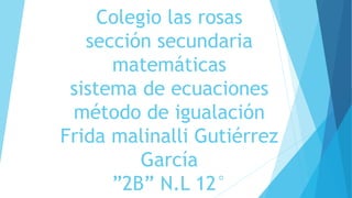 Colegio las rosas
sección secundaria
matemáticas
sistema de ecuaciones
método de igualación
Frida malinalli Gutiérrez
García
”2B” N.L 12°
 