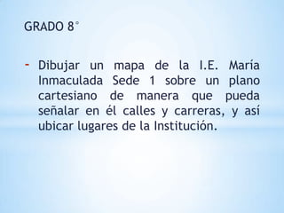 GRADO 8°


-   Dibujar un mapa de la I.E. María
    Inmaculada Sede 1 sobre un plano
    cartesiano de manera que pueda
    señalar en él calles y carreras, y así
    ubicar lugares de la Institución.
 
