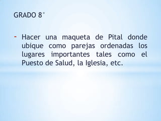 GRADO 8°


-   Hacer una maqueta de Pital donde
    ubique como parejas ordenadas los
    lugares importantes tales como el
    Puesto de Salud, la Iglesia, etc.
 