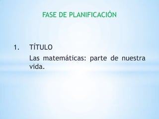 FASE DE PLANIFICACIÓN



1.   TÍTULO
     Las matemáticas: parte de nuestra
     vida.
 