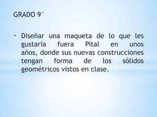 GRADO 9°


-   Diseñar una maqueta de lo que les
    gustaría   fuera    Pital    en   unos
    años, donde sus nuevas construcciones
    tengan    forma     de    los   sólidos
    geométricos vistos en clase.
 