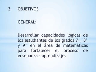 3.   OBJETIVOS


     GENERAL:


     Desarrollar capacidades lógicas de
     los estudiantes de los grados 7°, 8°
     y 9° en el área de matemáticas
     para fortalecer el proceso de
     enseñanza – aprendizaje.
 