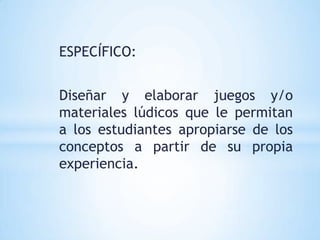 ESPECÍFICO:


Diseñar y elaborar juegos y/o
materiales lúdicos que le permitan
a los estudiantes apropiarse de los
conceptos a partir de su propia
experiencia.
 