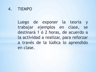 4.   TIEMPO


     Luego de exponer la teoría y
     trabajar ejemplos en clase, se
     destinará 1 ó 2 horas, de acuerdo a
     la actividad a realizar, para reforzar
     a través de la lúdica lo aprendido
     en clase.
 