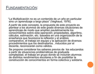 FUNDAMENTACIÓN:
“La Multiplicación no es un contenido de un año en particular
sino un aprendizaje a largo plazo” (Veghaud, 1976).
A partir de este concepto, la propuesta de este proyecto es
plantear a los alumnos de este grado diversas situaciones de
aprendizaje de modo que amplíen paulatinamente los
conocimientos sobre esta operación; propiedades, algoritmo,
cálculos, estimación, etc. basados en una organización de la
enseñanza que favorezca la reflexión y el análisis
comparativo, el trabajo en equipo y la aplicación de diversos
procedimientos que los destinatarios , inducidos por el
docente, reconocerán como válidos.
Se propone considerar los saberes previos de los educandos
a partir de situaciones problemáticas de graduada
complejidad, el trabajo en grupo donde se incluirán alumnos
de distintos rendimientos escolares a fin de posibilitar la
construcción de conocimientos en forma colectiva y solidaria.
 