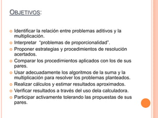 OBJETIVOS:
 Identificar la relación entre problemas aditivos y la
multiplicación.
 Interpretar “problemas de proporcionalidad”.
 Proponer estrategias y procedimientos de resolución
acertados.
 Comparar los procedimientos aplicados con los de sus
pares.
 Usar adecuadamente los algoritmos de la suma y la
multiplicación para resolver los problemas planteados.
 Realizar cálculos y estimar resultados aproximados.
 Verificar resultados a través del uso dela calculadora.
 Participar activamente tolerando las propuestas de sus
pares.
 