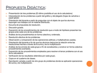 PROPUESTA DIDÁCTICA:
 Presentación de tres problemas (El último posibilita el uso de la calculadora)
 Interpretación de los problemas a partir del gráfico y del plegado (hojas de cartulina o
papel glasé)
 Orientación del docente a partir de preguntas con el objeto de que los alumnos
expongan sus trabajos con el material distribuido.
 Escucha de propuestas de resolución.
 Discusión guiada.
 Exposición de los procedimientos de resolución que a modo de hipótesis presentan los
grupos ante cada uno de los problemas.
 Análisis de los procedimientos en forma colectiva y ordenada.
 Resolución efectiva de los problemas.
 Observación y comparación de las operaciones aditivas y multiplicativas usadas.
 Orientación del docente a fin de que los alumnos deduzcan la relación entre las
resoluciones hechas a través de la suma y de la multiplicación.
 Análisis de los errores de cada grupo a fin de socializarlos y construir en forma colectiva
procedimientos acertados.
 Exposición de los procedimientos empleados para resolver el tercer problema con el uso
de la calculadora.
 Verificación de los resultados obtenidos por cada grupo.
 Copia en el cuaderno de clases.
 Ejercitación variada a partir de otro grupo de problemas donde se aplicarán operaciones
de suma y de multiplicación.
 