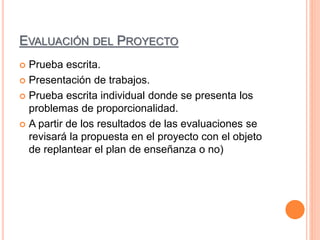 EVALUACIÓN DEL PROYECTO
 Prueba escrita.
 Presentación de trabajos.
 Prueba escrita individual donde se presenta los
problemas de proporcionalidad.
 A partir de los resultados de las evaluaciones se
revisará la propuesta en el proyecto con el objeto
de replantear el plan de enseñanza o no)
 