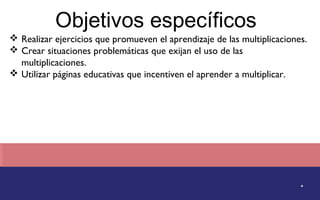 Objetivos específicos 
 Realizar ejercicios que promueven el aprendizaje de las multiplicaciones. 
 Crear situaciones problemáticas que exijan el uso de las 
. 
multiplicaciones. 
 Utilizar páginas educativas que incentiven el aprender a multiplicar. 
 