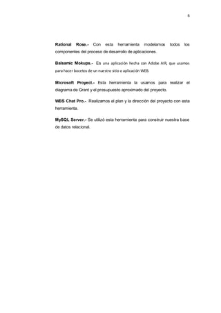 6
Rational Rose.- Con esta herramienta modelamos todos los
componentes del proceso de desarrollo de aplicaciones.
Balsamic Mokups.- Es una aplicación hecha con Adobe AIR, que usamos
para hacer bocetos de un nuestro sitio o aplicación WEB.
Microsoft Proyect.- Esta herramienta la usamos para realizar el
diagrama de Grant y el presupuesto aproximado del proyecto.
WBS Chat Pro.- Realizamos el plan y la dirección del proyecto con esta
herramienta.
MySQL Server.- Se utilizó esta herramienta para construir nuestra base
de datos relacional.
 