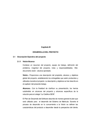 1.
2. Capítulo III
DESARROLLO DEL PROYECTO
3.1 Descripción Operativa del proyecto
3.1.1 Visión/Alcance
Contiene un resumen del proyecto, equipo de trabajo, definición del
problema, magnitud del proyecto, roles y responsabilidades. Hito:
documento visión - alcance aprobado.
Visión.- Proporciona una descripción del propósito, alcance y objetivos
global del proyecto, estableciendo los entregables que serán producidos y
utilizados durante el proyecto. La descripción y objetivos se han descrito en
el capítulo I del presente trabajo.
Alcances.- Con la finalidad de clarificar su presentación, los hemos
subdividido en alcances del proyecto y alcances específicos de la
solución para el colegio “La Católica GEM”.
El Plan de Desarrollo del Software describe de manera general el plan que
será utilizado para el desarrollo del Sistema de Matrícula. Durante el
proceso de desarrollo en lo concerniente a la Visión se definen las
características del producto a desarrollar desde la perspectiva del cliente.
 