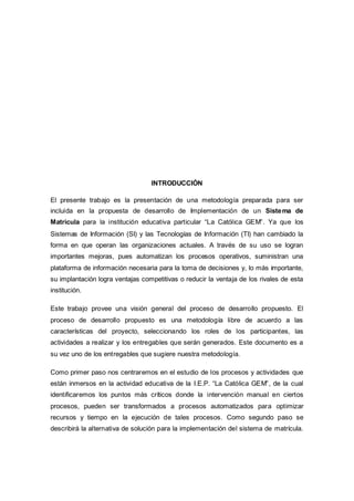 INTRODUCCIÓN
El presente trabajo es la presentación de una metodología preparada para ser
incluida en la propuesta de desarrollo de Implementación de un Sistema de
Matricula para la institución educativa particular “La Católica GEM”. Ya que los
Sistemas de Información (SI) y las Tecnologías de Información (TI) han cambiado la
forma en que operan las organizaciones actuales. A través de su uso se logran
importantes mejoras, pues automatizan los procesos operativos, suministran una
plataforma de información necesaria para la toma de decisiones y, lo más importante,
su implantación logra ventajas competitivas o reducir la ventaja de los rivales de esta
institución.
Este trabajo provee una visión general del proceso de desarrollo propuesto. El
proceso de desarrollo propuesto es una metodología libre de acuerdo a las
características del proyecto, seleccionando los roles de los participantes, las
actividades a realizar y los entregables que serán generados. Este documento es a
su vez uno de los entregables que sugiere nuestra metodología.
Como primer paso nos centraremos en el estudio de los procesos y actividades que
están inmersos en la actividad educativa de la I.E.P. “La Católica GEM”, de la cual
identificaremos los puntos más críticos donde la intervención manual en ciertos
procesos, pueden ser transformados a procesos automatizados para optimizar
recursos y tiempo en la ejecución de tales procesos. Como segundo paso se
describirá la alternativa de solución para la implementación del sistema de matrícula.
 