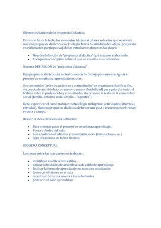 Elementos básicos de la Propuesta Didáctica

Estos son hasta la fecha los elementos básicos ó pilares sobre los que se asienta
nuestra propuesta didáctica en el Colegio Maria Auxiliadora de Galapa (propuesta
en elaboración participativa), de los estudiantes durantes las clases:

       Nuestra definición de "propuesta didáctica" qué estamos elaborando.
       El esquema conceptual sobre el que se asientan sus contenidos.

Nuestra DEFINICIÓN de “propuesta didáctica”

Una propuesta didáctica es un instrumento de trabajo para orientar/guiar el
proceso de enseñanza-aprendizaje escolar.

Sus contenidos (teóricos, prácticos y actitudinales) se organizan (planificación,
secuencia de actividades, con mayor o menor flexibilidad) para guiar/orientar el
trabajo entre el profesorado y el alumnado, sin cerrarse al resto de la comunidad
social (familia, entorno social amplio… “agentes”).

Debe especificar el cómo trabajar metodología incluyendo actividades (abiertas o
cerradas). Nuestra propuesta didáctica debe ser una guía o recurso para el trabajo
en aula y campo.

Resalto 4 ideas clave en esta definición:

       Para orientar guiar el proceso de enseñanza aprendizaje.
       Fuera y dentro del aula.
       Con escolares estudiantes y su entorno social (familia, barrio, etc.)
       Algo organizado de forma flexible.

ESQUEMA CONCEPTUAL

Las cosas sobre las que queremos trabajar:

       identificar los diferentes estilos
       aplicar actividades de acuerdo a cada estilo de aprendizaje
       facilitar la forma de aprendizaje en nuestros estudiantes
       fomentar el interes en el aula
       incentivar de forma amena a los estudiantes
       producir un sano aprendizaje
 