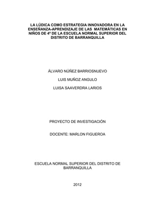 LA LÚDICA COMO ESTRATEGIA INNOVADORA EN LA
ENSEÑANZA-APRENDIZAJE DE LAS MATEMÁTICAS EN
NIÑOS DE 4º DE LA ESCUELA NORMAL SUPERIOR DEL
           DISTRITO DE BARRANQUILLA




         ÁLVARO NÚÑEZ BARRIOSNUEVO

             LUIS MUÑOZ ANGULO

           LUISA SAAVERDRA LARIOS




         PROYECTO DE INVESTIGACIÓN


         DOCENTE: MARLON FIGUEROA




  ESCUELA NORMAL SUPERIOR DEL DISTRITO DE
              BARRANQUILLA



                    2012
 