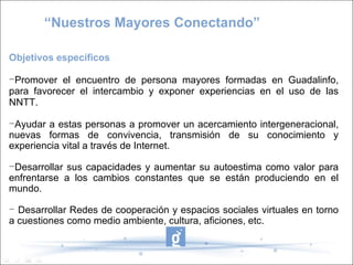 “ Nuestros Mayores Conectando” Objetivos específicos  Promover el encuentro de persona mayores formadas en Guadalinfo, para favorecer el intercambio y exponer experiencias en el uso de las NNTT. Ayudar a estas personas a promover un acercamiento intergeneracional, nuevas formas de convivencia, transmisión de su conocimiento y experiencia vital a través de Internet. Desarrollar sus capacidades y aumentar su autoestima como valor para enfrentarse a los cambios constantes que se están produciendo en el mundo.  Desarrollar Redes de cooperación y espacios sociales virtuales en torno a cuestiones como medio ambiente, cultura, aficiones, etc.  