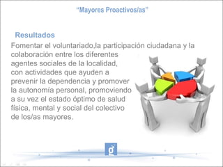 Resultados Fomentar el voluntariado,la participación ciudadana y la colaboración entre los diferentes agentes sociales de la localidad, con actividades que ayuden a prevenir la dependencia y promover  la autonomía personal, promoviendo a su vez el estado óptimo de salud  física, mental y social del colectivo de los/as mayores. “ Mayores Proactivos/as” 