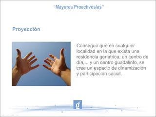 Proyección Conseguir que en cualquier localidad en la que exista una residencia geriatrica, un centro de día,... y un centro guadalinfo, se cree un espacio de dinamización y participación social. “ Mayores Proactivos/as” 