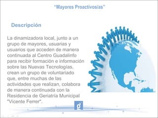 Descripción La dinamizadora local, junto a un grupo de mayores, usuarias y usuarios que acceden de manera continuada al Centro Guadalinfo para recibir formación e información sobre las Nuevas Tecnologías, crean un grupo de voluntariado que, entre muchas de las actividades que realizan, colabora  de manera continuada con la Residencia de Geriatría Municipal "Vicente Ferrer". “ Mayores Proactivos/as” 
