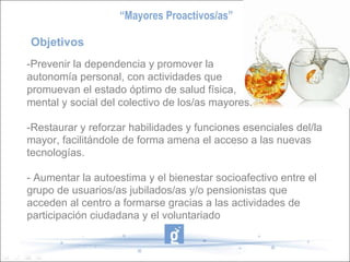 Objetivos  -Prevenir la dependencia y promover la autonomía personal, con actividades que promuevan el estado óptimo de salud física,  mental y social del colectivo de los/as mayores. -Restaurar y reforzar habilidades y funciones esenciales del/la mayor, facilitándole de forma amena el acceso a las nuevas tecnologías. - Aumentar la autoestima y el bienestar socioafectivo entre el grupo de usuarios/as jubilados/as y/o pensionistas que acceden al centro a formarse gracias a las actividades de participación ciudadana y el voluntariado “ Mayores Proactivos/as” 