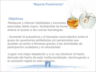 Objetivos  -Restaurar y reforzar habilidades y funciones esenciales del/la mayor, facilitándole de forma amena el acceso a las nuevas tecnologías. - Aumentar la autoestima y el bienestar socio-afectivo entre el grupo de usuarios/as jubilados/as y/o pensionistas que acceden al centro a formarse gracias a las actividades de participación ciudadana y el voluntariado -Lograr una mejor adaptación y a su vez disminuir el hastío derivado del hecho de estar institucionalizado, disminuyendo a su exclusión digital en este colectivo.  “ Mayores Proactivos/as” 