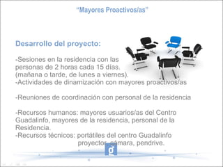 Desarrollo del proyecto: -Sesiones en la residencia con las  personas de 2 horas cada 15 días.  (mañana o tarde, de lunes a viernes). -Actividades de dinamización con mayores proactivos/as  -Reuniones de coordinación con personal de la residencia -Recursos humanos: mayores usuarios/as del Centro Guadalinfo, mayores de la residencia, personal de la Residencia. -Recursos técnicos: portátiles del centro Guadalinfo proyector, cámara, pendrive. “ Mayores Proactivos/as” 
