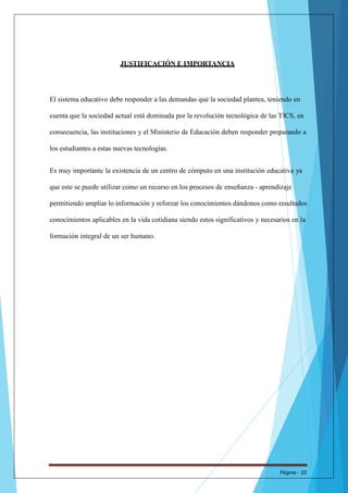 JUSTIFICACIÓN E IMPORTANCIA 
El sistema educativo debe responder a las demandas que la sociedad plantea, teniendo en 
cuenta que la sociedad actual está dominada por la revolución tecnológica de las TICS, en 
consecuencia, las instituciones y el Ministerio de Educación deben responder preparando a 
los estudiantes a estas nuevas tecnologías. 
Es muy importante la existencia de un centro de cómputo en una institución educativa ya 
que este se puede utilizar como un recurso en los procesos de enseñanza - aprendizaje 
permitiendo ampliar lo información y reforzar los conocimientos dándonos como resultados 
conocimientos aplicables en la vida cotidiana siendo estos significativos y necesarios en la 
formación integral de un ser humano. 
Página - 10 
 