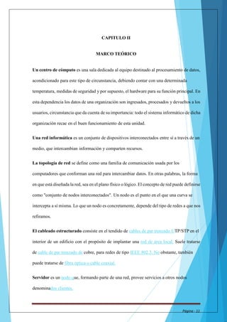 CAPITULO II 
MARCO TEÓRICO 
Un centro de cómputo es una sala dedicada al equipo destinado al procesamiento de datos, 
acondicionado para este tipo de circunstancia, debiendo contar con una determinada 
temperatura, medidas de seguridad y por supuesto, el hardware para su función principal. En 
esta dependencia los datos de una organización son ingresados, procesados y devueltos a los 
usuarios, circunstancia que da cuenta de su importancia: todo el sistema informático de dicha 
organización recae en el buen funcionamiento de esta unidad. 
Una red informática es un conjunto de dispositivos interconectados entre sí a través de un 
medio, que intercambian información y comparten recursos. 
La topología de red se define como una familia de comunicación usada por los 
computadores que conforman una red para intercambiar datos. En otras palabras, la forma 
en que está diseñada la red, sea en el plano físico o lógico. El concepto de red puede definirse 
como "conjunto de nodos interconectados". Un nodo es el punto en el que una curva se 
intercepta a sí misma. Lo que un nodo es concretamente, depende del tipo de redes a que nos 
refiramos. 
El cableado estructurado consiste en el tendido de cables de par trenzado UTP/STP en el 
interior de un edificio con el propósito de implantar una red de área local. Suele tratarse 
de cable de par trenzado de cobre, para redes de tipo IEEE 802.3. No obstante, también 
puede tratarse de fibra óptica o cable coaxial. 
Servidor es un nodo que, formando parte de una red, provee servicios a otros nodos 
denominados clientes. 
Página - 11 
 
