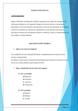 MARCO CONCEPTUAL 
ANTECEDENTES 
Según el Ministerio de Educación el objetivo principal de los centros de cómputo en las 
instituciones educativas es el siguiente: Integrar los recursos técnicos y tecnológicos 
disponibles en el Centro Educativo para potenciar el proceso de aprendizaje de estudiantes 
y promover el espíritu de cooperación conjuntamente con los docentes para alcanzar 
individuos con deseos de investigación, reflexivos, analíticos, críticos y comprometidos con 
la sociedad y el medio ambiente. 
ARGUMENTACIÓN TEÓRICA 
 ¿Qué es un centro de cómputo? 
Es la unidad de servicios encargado del diseño e implementación de sistemas y de los 
recursos computarizados. 
Su trabajo se enfoca hacia el desarrollo de herramientas que facilitan en este caso el uso de 
las tics en el campo educativo para mejorar los PEA. 
 Tipos y clasificación de los centros de computo 
1) Por su actividad 
a) Educativo 
b) Comercial 
c) Servicios 
d) Producción 
2) Por su tamaño 
a) Pequeño 
b) Mediano 
c) Grande 
Página - 14 
 