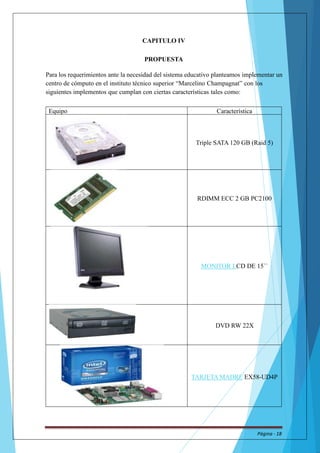 CAPITULO IV 
PROPUESTA 
Para los requerimientos ante la necesidad del sistema educativo planteamos implementar un 
centro de cómputo en el instituto técnico superior “Marcelino Champagnat” con los 
siguientes implementos que cumplan con ciertas características tales como: 
Equipo Característica 
Triple SATA 120 GB (Raid 5) 
RDIMM ECC 2 GB PC2100 
MONITOR LCD DE 15`` 
DVD RW22X 
TARJETAMADRE EX58-UD4P 
Página - 18 
 