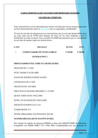 CARACTERISTICAS DE NUESTRO SERVIDOR PARA NUESTRO 
CENTRO DE CÓMPUTO: 
Estas características son las adecuadas para nuestro servidor pues son las mejores para tener 
un buen funcionamiento tanto en velocidad como en seguridad y confiabilidad. 
El costo de este tipo de máquinas por sus características que no son nada despreciables tiene 
un costo cada una de $7500 pero después del trato con las otras máquinas y este el 
distribuidor nos dejó un precio muy accesible de $6000 que pensamos que es considerable 
en este tipo de equipos según sus características. 
CANT DETALLE P.UNIT. P.V.P 
1 COMPUTADOR CPU INTELCORE I5 $ 745.00 $ 745.00 
GENERACION 2 
PROCESADOR INTEL CORE I5 3.10GHZ (PURO) 
MOD 2600 DE 3.1 GHZ 
INTEL SMART CACHE 4MB 
JUEGO DE INSTRUCCIONES 64 BITS 
LITOGRAFIA DE 32 NM 
GRAFICOS HD 850 MHZ 
FRECUENCIA MAXIMA DINAMICA 1.35 GHZ 
QUICK VIDEO SYNC INCLUIDO 
INTRU 3D TECHNOLOGY INCLUIDO 
SOCKETS SUPORTE LGA 1155 
TURBO BOOST 2.0 
HYPER THREADING TECHNOLOGY INCOR. 
MAINBOARD GIGABYTE H 61WW(PURO) 
Dos zócalos de módulo de memoria (DIMM) en línea dual SDRAM DDR3 de 240 pines 
Compatible con DIMM DDR3 1333 /1066 MHz Compatibilidad con una memoria de 
Página - 20 
 
