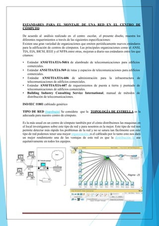 ESTANDARES PARA EL MONTAJE DE UNA RED EN EL CENTRO DE 
CÓMPUTO 
De acuerdo al análisis realizado en el centro escolar, el presente diseño, muestra los 
diferentes requerimientos a través de las siguientes especificaciones: 
Existen una gran variedad de organizaciones que emiten periódicamente nuevos estándares 
para la edificación de centros de cómputos. Las principales organizaciones como el ANSI, 
TIA, EIA, BICSI, IEEE y el NFPA entre otras, mejoran a diario sus estándares entre los que 
citamos: 
• Estándar ANSI/TIA/EIA-568A de alambrado de telecomunicaciones para edificios 
v 
comerciales. 
• Estándar ANSI/TIA/EIA-569 de rutas y espacios de telecomunicaciones para edificios 
comerciales. 
• Estándar ANSI/TIA/EIA-606 de administración para la infraestructura de 
telecomunicaciones de edificios comerciales. 
• Estándar ANSI/TIA/EIA-607 de requerimientos de puesta a tierra y punteado de 
telecomunicaciones de edificios comerciales. 
• Building Industry Consulting Service International, manual de métodos de 
distribución de telecomunicaciones. 
ISO/IEC 11801 cableado genérico 
TIPO DE RED (topología) Se considera que la TOPOLOGÍA DE ESTRELLA es la 
adecuada para nuestro centro de cómputo. 
Es la más usual en un centro de cómputo también por el cómo distribuimos las maquinas en 
el local investigamos sobre este tipo de red y para nosotros es la mejor. Este tipo de red nos 
permite detectar más rápido los problemas de la red y no se satura tan fácilmente con este 
tipo de red podemos tener una mayor organización en el cableado por lo tanto esto nos dará 
un mejor rendimiento una de las ventajas de esta red es que la distribución la ase 
equitativamente en todos los equipos. 
Página - 25 
 