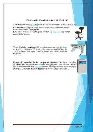 MOBILIARIO PARA EL CENTRO DE CÓMPUTO 
Mobiliario*Sillas de oficina requerimos 23 sillas con un coste de $300.00 cada una. 
Características: Respaldo negro Asiento negro; estructura metálica negra. 
Esto costara un total de $6,900.00 
Estas sillas son las adecuadas para este tipo de negocios para mayor 
comodidad al usuario. 
Mesas diseñadas (carpintero)*El costo de estas mesas sobre diseño es 
de $350.00*Utilizaremos 22 mesas de las siguientes medidas Una de 
3x1, 3 de largo y 1 de ancho La otra es de 4x1, 4 de largo 1 de ancho 
$8,050.00 
Equipo de seguridad de los equipos de cómputo *No break complete 
NT600D600VA 8 contactos Precio $1000.00Requerimos 4Total de $4000.00Esto 
con fin de mantener en buen estado los equipos de cómputo cuando hayan descargas 
eléctricas. Así se verá el centro de cómputo cuando ya esté instalado… 
Página - 27 
 