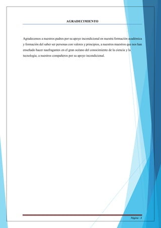 AGRADECIMIENTO 
Agradecemos a nuestros padres por su apoyo incondicional en nuestra formación académica 
y formación del saber ser personas con valores y principios, a nuestros maestros que nos han 
enseñado hacer naufragantes en el gran océano del conocimiento de la ciencia y la 
tecnología; a nuestros compañeros por su apoyo incondicional. 
Página - 3 
 