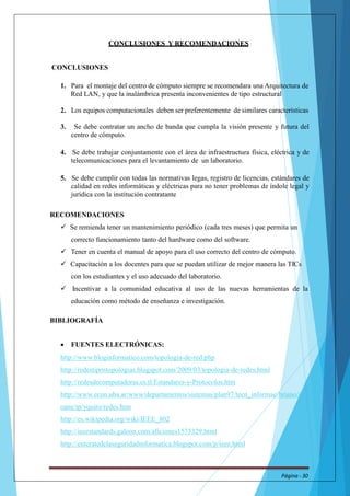 CONCLUSIONES Y RECOMENDACIONES 
CONCLUSIONES 
1. Para el montaje del centro de cómputo siempre se recomendara una Arquitectura de 
Red LAN, y que la inalámbrica presenta inconvenientes de tipo estructural 
2. Los equipos computacionales deben ser preferentemente de similares características 
3. Se debe contratar un ancho de banda que cumpla la visión presente y futura del 
centro de cómputo. 
4. Se debe trabajar conjuntamente con el área de infraestructura física, eléctrica y de 
telecomunicaciones para el levantamiento de un laboratorio. 
5. Se debe cumplir con todas las normativas legas, registro de licencias, estándares de 
calidad en redes informáticas y eléctricas para no tener problemas de índole legal y 
jurídica con la institución contratante 
RECOMENDACIONES 
 Se remienda tener un mantenimiento periódico (cada tres meses) que permita un 
correcto funcionamiento tanto del hardware como del software. 
 Tener en cuenta el manual de apoyo para el uso correcto del centro de cómputo. 
 Capacitación a los docentes para que se puedan utilizar de mejor manera las TICs 
con los estudiantes y el uso adecuado del laboratorio. 
 Incentivar a la comunidad educativa al uso de las nuevas herramientas de la 
educación como método de enseñanza e investigación. 
BIBLIOGRAFÍA 
 FUENTES ELECTRÓNICAS: 
http://www.bloginformatico.com/topologia-de-red.php 
http://redestipostopologias.blogspot.com/2009/03/topologia-de-redes.html 
http://redesdecomputadoras.es.tl/Estandares-y-Protocolos.htm 
http://www.econ.uba.ar/www/departamentos/sistemas/plan97/tecn_informac/briano/se 
oane/tp/yquiro/redes.htm 
http://es.wikipedia.org/wiki/IEEE_802 
http://ieeestandards.galeon.com/aficiones1573329.html 
http://enteratedelaseguridadinformatica.blogspot.com/p/ieee.html 
Página - 30 
 