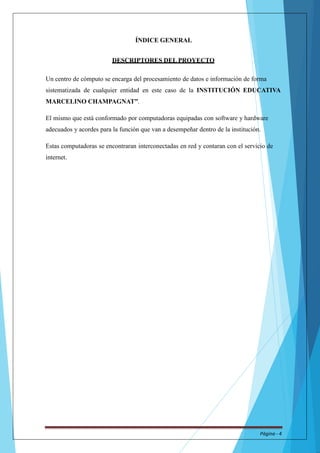 ÍNDICE GENERAL 
DESCRIPTORES DEL PROYECTO 
Un centro de cómputo se encarga del procesamiento de datos e información de forma 
sistematizada de cualquier entidad en este caso de la INSTITUCIÓN EDUCATIVA 
MARCELINO CHAMPAGNAT”. 
El mismo que está conformado por computadoras equipadas con software y hardware 
adecuados y acordes para la función que van a desempeñar dentro de la institución. 
Estas computadoras se encontraran interconectadas en red y contaran con el servicio de 
internet. 
Página - 4 
 