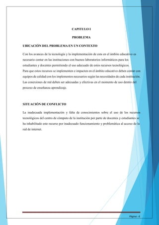 CAPITULO I 
PROBLEMA 
UBICACIÓN DEL PROBLEMA EN UN CONTEXTO 
Con los avances de la tecnología y la implementación de esta en el ámbito educativo es 
necesario contar en las instituciones con buenos laboratorios informáticos para los 
estudiantes y docentes permitiendo el uso adecuado de estos recursos tecnológicos. 
Para que estos recursos se implementen e impacten en el ámbito educativo deben contar con 
equipos de calidad con los implementos necesarios según las necesidades de cada institución. 
Las conexiones de red deben ser adecuadas y efectivas en el momento de uso dentro del 
proceso de enseñanza aprendizaje. 
SITUACIÓN DE CONFLICTO 
La inadecuada implementación y falta de conocimientos sobre el uso de los recursos 
tecnológicos del centro de cómputo de la institución por parte de docentes y estudiantes se 
ha inhabilitado este recurso por inadecuado funcionamiento y problemática al acceso de la 
red de internet. 
Página - 6 
 